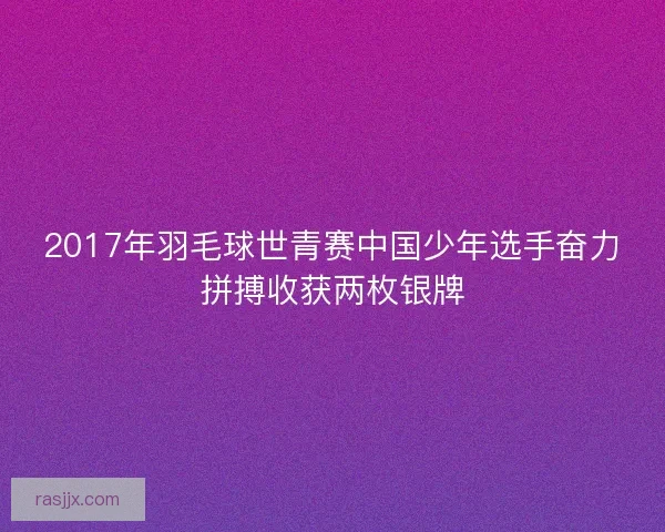 2017年羽毛球世青赛中国少年选手奋力拼搏收获两枚银牌 2017年羽毛球世青赛中国少年选手奋力拼搏收获两枚银牌
