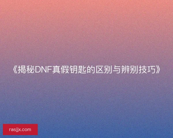 《揭秘DNF真假钥匙的区别与辨别技巧》