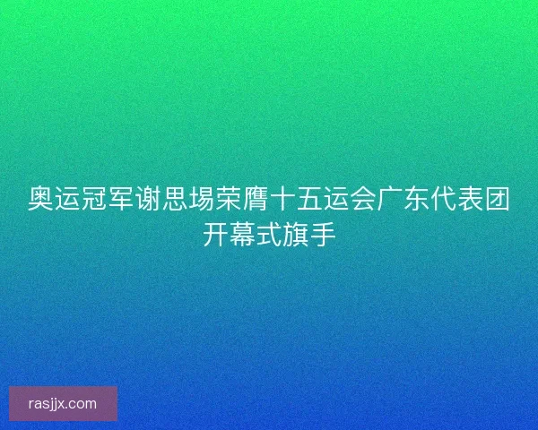 奥运冠军谢思埸荣膺十五运会广东代表团开幕式旗手