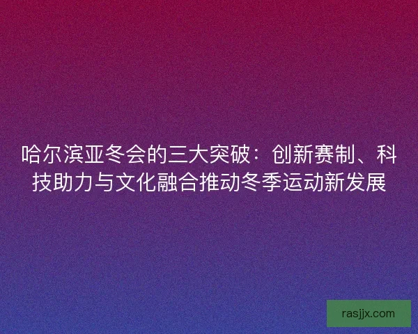 哈尔滨亚冬会的三大突破：创新赛制、科技助力与文化融合推动冬季运动新发展