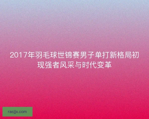 2017年羽毛球世锦赛男子单打新格局初现强者风采与时代变革