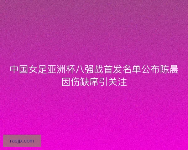 中国女足亚洲杯八强战首发名单公布陈晨因伤缺席引关注