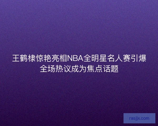 王鹤棣惊艳亮相NBA全明星名人赛引爆全场热议成为焦点话题