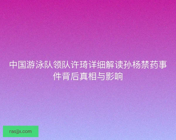中国游泳队领队许琦详细解读孙杨禁药事件背后真相与影响 中国游泳队领队许琦详细解读孙杨禁药事件背后真相与影响