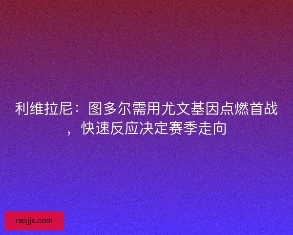利维拉尼：图多尔需用尤文基因点燃首战，快速反应决定赛季走向
