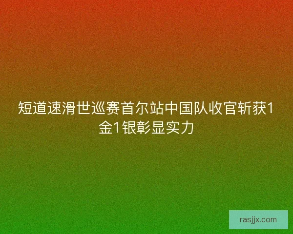 短道速滑世巡赛首尔站中国队收官斩获1金1银彰显实力