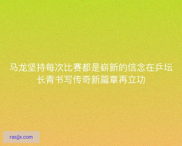 马龙坚持每次比赛都是崭新的信念在乒坛长青书写传奇新篇章再立功 马龙坚持每次比赛都是崭新的信念在乒坛长青书写传奇新篇章再立功