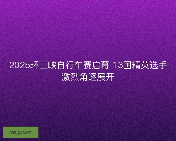 2025环三峡自行车赛启幕 13国精英选手激烈角逐展开 2025环三峡自行车赛启幕 13国精英选手激烈角逐展开