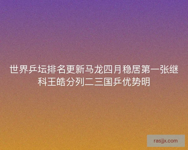 世界乒坛排名更新马龙四月稳居第一张继科王皓分列二三国乒优势明 世界乒坛排名更新马龙四月稳居第一张继科王皓分列二三国乒优势明