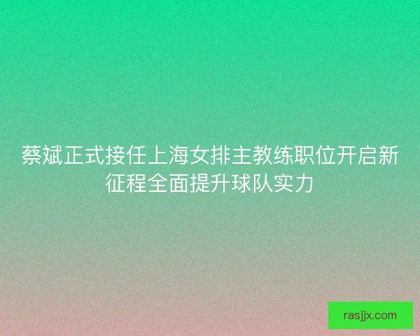 蔡斌正式接任上海女排主教练职位开启新征程全面提升球队实力 蔡斌正式接任上海女排主教练职位开启新征程全面提升球队实力