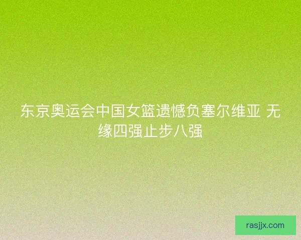 东京奥运会中国女篮遗憾负塞尔维亚 无缘四强止步八强 东京奥运会中国女篮遗憾负塞尔维亚 无缘四强止步八强