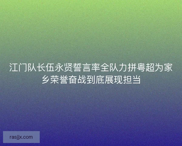 江门队长伍永贤誓言率全队力拼粤超为家乡荣誉奋战到底展现担当