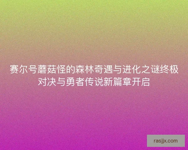 赛尔号蘑菇怪的森林奇遇与进化之谜终极对决与勇者传说新篇章开启