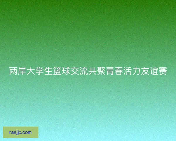 两岸大学生篮球交流共聚青春活力友谊赛 两岸大学生篮球交流共聚青春活力友谊赛