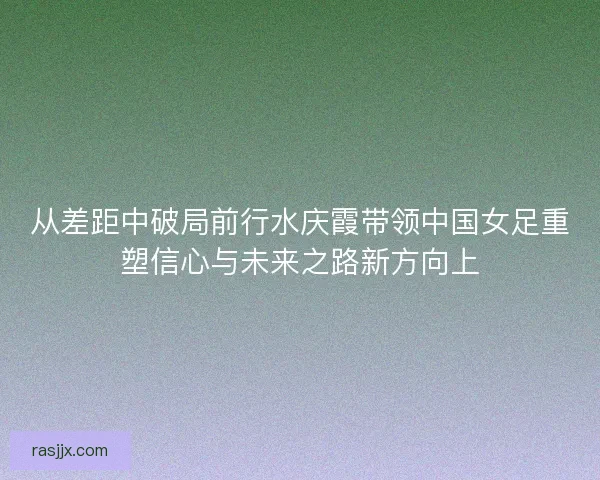 从差距中破局前行水庆霞带领中国女足重塑信心与未来之路新方向上