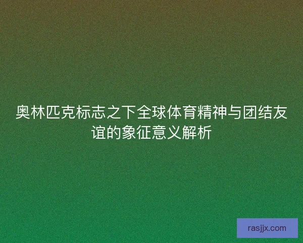 奥林匹克标志之下全球体育精神与团结友谊的象征意义解析 奥林匹克标志之下全球体育精神与团结友谊的象征意义解析